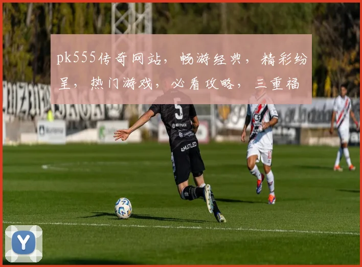 pk555传奇网站，畅游经典，精彩纷呈，热门游戏，必看攻略，三重福利