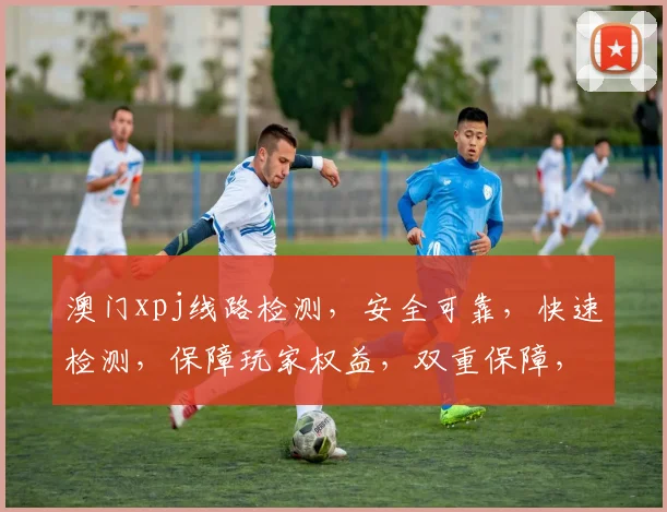 澳门xpj线路检测，安全可靠，快速检测，保障玩家权益，双重保障，放心体验