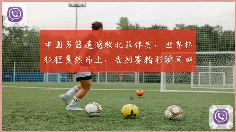 中国男篮遗憾败北菲律宾，世界杯征程戛然而止，告别赛精彩瞬间回顾