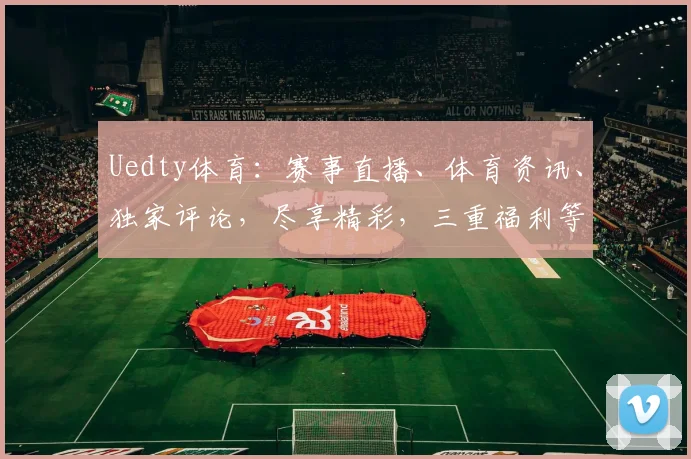 Uedty体育：赛事直播、体育资讯、独家评论，尽享精彩，三重福利等你来