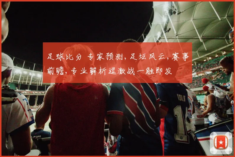 足球比分 专家预测,足坛风云,赛事前瞻,专业解析逗激战一触即发