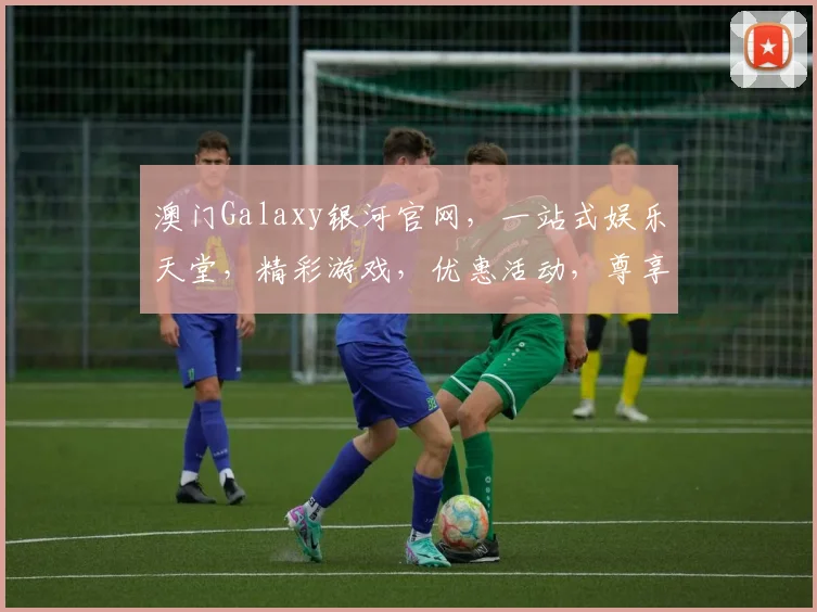 澳门Galaxy银河官网，一站式娱乐天堂，精彩游戏，优惠活动，尊享体验，三重惊喜，不容错过